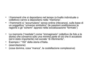• I frammenti che si depositano nel tempo (a livello individuale o
  collettivo) vanno a depositarsi nella “memoria”.
• I frammenti si “accumulano” senza ordine (rilevanza), sulla base di
  un soggettivo “universo simbolico” (le passioni sostituiscono la
  ragione o gli “schemi” appresi nella socializzazione “formale”)

• La memoria (“mediale”) come “immaginario” collettivo (le foto e le
  storie) che conserva solo una minima parte di ciò che è accaduto
  (ed è stato importante) nel sociale “di riferimento”.
• Esempio i “150” della storia d’Italia.
• (esercitazione)
• (cosa domina, cosa “manca”, la costellazione complessiva)
 