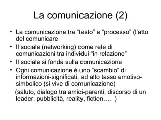 La comunicazione (2)
• La comunicazione tra “testo” e “processo” (l’atto
  del comunicare
• Il sociale (networking) come rete di
  comunicazioni tra individui “in relazione”
• Il sociale si fonda sulla comunicazione
• Ogni comunicazione è uno “scambio” di
  informazioni-significati, ad alto tasso emotivo-
  simbolico (si vive di comunicazione)
  (saluto, dialogo tra amici-parenti, discorso di un
  leader, pubblicità, reality, fiction…. )
 