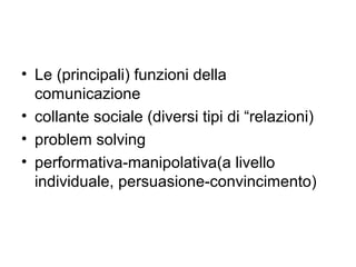 • Le (principali) funzioni della
  comunicazione
• collante sociale (diversi tipi di “relazioni)
• problem solving
• performativa-manipolativa(a livello
  individuale, persuasione-convincimento)
 