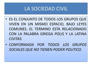LA SOCIEDAD CIVIL
• ES EL CONJUNTO DE TODOS LOS GRUPOS QUE
VIVEN EN UN MISMO ESPACIO, BAJO LEYES
COMUNES. EL TERMINO ESTA RELACIONADO
CON LA PALABRA GRIEGA POLIS Y LA LATINA
CIVITAS.
• CONFORMADA POR TODOS LOS GRUPOS
SOCIALES QUE NO TIENEN PODER POLITICO.
 
