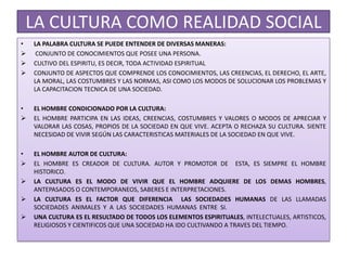 LA CULTURA COMO REALIDAD SOCIAL
• LA PALABRA CULTURA SE PUEDE ENTENDER DE DIVERSAS MANERAS:
 CONJUNTO DE CONOCIMIENTOS QUE POSEE UNA PERSONA.
 CULTIVO DEL ESPIRITU, ES DECIR, TODA ACTIVIDAD ESPIRITUAL
 CONJUNTO DE ASPECTOS QUE COMPRENDE LOS CONOCIMIENTOS, LAS CREENCIAS, EL DERECHO, EL ARTE,
LA MORAL, LAS COSTUMBRES Y LAS NORMAS, ASI COMO LOS MODOS DE SOLUCIONAR LOS PROBLEMAS Y
LA CAPACITACION TECNICA DE UNA SOCIEDAD.
• EL HOMBRE CONDICIONADO POR LA CULTURA:
 EL HOMBRE PARTICIPA EN LAS IDEAS, CREENCIAS, COSTUMBRES Y VALORES O MODOS DE APRECIAR Y
VALORAR LAS COSAS, PROPIOS DE LA SOCIEDAD EN QUE VIVE. ACEPTA O RECHAZA SU CULTURA. SIENTE
NECESIDAD DE VIVIR SEGÚN LAS CARACTERISTICAS MATERIALES DE LA SOCIEDAD EN QUE VIVE.
• EL HOMBRE AUTOR DE CULTURA:
 EL HOMBRE ES CREADOR DE CULTURA. AUTOR Y PROMOTOR DE ESTA, ES SIEMPRE EL HOMBRE
HISTORICO.
 LA CULTURA ES EL MODO DE VIVIR QUE EL HOMBRE ADQUIERE DE LOS DEMAS HOMBRES,
ANTEPASADOS O CONTEMPORANEOS, SABERES E INTERPRETACIONES.
 LA CULTURA ES EL FACTOR QUE DIFERENCIA LAS SOCIEDADES HUMANAS DE LAS LLAMADAS
SOCIEDADES ANIMALES Y A LAS SOCIEDADES HUMANAS ENTRE SI.
 UNA CULTURA ES EL RESULTADO DE TODOS LOS ELEMENTOS ESPIRITUALES, INTELECTUALES, ARTISTICOS,
RELIGIOSOS Y CIENTIFICOS QUE UNA SOCIEDAD HA IDO CULTIVANDO A TRAVES DEL TIEMPO.
 