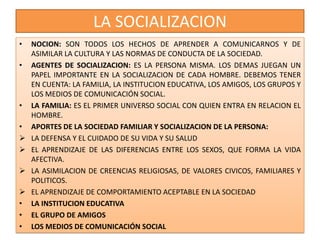 LA SOCIALIZACION
• NOCION: SON TODOS LOS HECHOS DE APRENDER A COMUNICARNOS Y DE
ASIMILAR LA CULTURA Y LAS NORMAS DE CONDUCTA DE LA SOCIEDAD.
• AGENTES DE SOCIALIZACION: ES LA PERSONA MISMA. LOS DEMAS JUEGAN UN
PAPEL IMPORTANTE EN LA SOCIALIZACION DE CADA HOMBRE. DEBEMOS TENER
EN CUENTA: LA FAMILIA, LA INSTITUCION EDUCATIVA, LOS AMIGOS, LOS GRUPOS Y
LOS MEDIOS DE COMUNICACIÓN SOCIAL.
• LA FAMILIA: ES EL PRIMER UNIVERSO SOCIAL CON QUIEN ENTRA EN RELACION EL
HOMBRE.
• APORTES DE LA SOCIEDAD FAMILIAR Y SOCIALIZACION DE LA PERSONA:
 LA DEFENSA Y EL CUIDADO DE SU VIDA Y SU SALUD
 EL APRENDIZAJE DE LAS DIFERENCIAS ENTRE LOS SEXOS, QUE FORMA LA VIDA
AFECTIVA.
 LA ASIMILACION DE CREENCIAS RELIGIOSAS, DE VALORES CIVICOS, FAMILIARES Y
POLITICOS.
 EL APRENDIZAJE DE COMPORTAMIENTO ACEPTABLE EN LA SOCIEDAD
• LA INSTITUCION EDUCATIVA
• EL GRUPO DE AMIGOS
• LOS MEDIOS DE COMUNICACIÓN SOCIAL
 