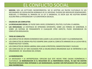EL CONFLICTO SOCIAL
• NOCION: SON LAS ACTITUDES INCONFORMISTAS, NO SE ACEPTAN LAS PAUTAS CULTURALES NI LOS
MECANISMOS DE SOCIALIZACION NORMALES DE SU SOCIEDAD. PUEDEN SER INDIVIDUOS RENOVADORES,
REBELDES, O PERSONAS AL MARGEN DE LA LEY O ANOMICAS, ES DECIR QUE NO ACEPTAN NORMA
ALGUNA PARA LA INTEGRACION Y LA CONVIVENCIA SOCIALES.
• CAUSAS DE LOS CONFLICTOS:
 LA DESIGUALDAD SOCIAL: SE PUEDE DAR A NIVEL ECONOMICO, POLITICO, CULTURAL O LABORAL.
 LAS IDEOLOGIAS: LA EXISTENCIA DE OPINIONES DIFERENTES, SOBRE LAS FORMAS DE GOBERNAR, O
SOBRE UN SISTEMA DE PENSAMIENTO O CUALQUIER OTRO ASPECTO, PUEDE DESEMBOCAR EN
CONFLICTOS IDEOLOGICOS.
• TIPOS DE CONFLICTO:
 LOS CONFLICTOS DE ORDEN ECONOMICO DAN LUGAR A LAS LUCHAS DE CLASE Y A LA MARGINACION.
 LOS CONFLICTOS DE ORDEN POLITICO SIEMPRE DAN LUGAR AL CONFLICTO ARMADO EN LA LUCHA POR EL
PODER POLITICO Y ESTATAL
 LOS CONFLICTOS DE ORDEN LABORAL DAN LUGAR A PROTESTAS, MANIFESTACIONES Y HUELGAS
 LOS CONFLICOS DE LEY SON CAUSADOS POR LA DELINCUENCIA ORGANIZADA QUE SE ENFRENTAA A LOS
ORGANISMOS DE SEGURIDAD DEL ESTADO.
• LA MARGINACION:
 LA SOCIOLOGIA Y LA ANTROPOLOGIA. EXPLICAN QUE ESTE HECHO TIENE CAUSAS ECONÓMICAS Y
CULTURALES. LA MARGINACION ES EL RESULTADO DE LA INDIFERENCIA SOCIAL, YA QUE NO EXISTEN
POLITICOS EFICACES PARA INTEGRAR A LOS MARGINADOS, QUIENES SON REPUDIADOS POR LAS CLASES
MAS FAVORECIDAS.
 
