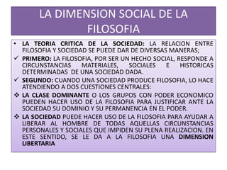 LA DIMENSION SOCIAL DE LA
FILOSOFIA
• LA TEORIA CRITICA DE LA SOCIEDAD: LA RELACION ENTRE
FILOSOFIA Y SOCIEDAD SE PUEDE DAR DE DIVERSAS MANERAS;
 PRIMERO: LA FILOSOFIA, POR SER UN HECHO SOCIAL, RESPONDE A
CIRCUNSTANCIAS MATERIALES, SOCIALES E HISTORICAS
DETERMINADAS DE UNA SOCIEDAD DADA.
 SEGUNDO: CUANDO UNA SOCIEDAD PRODUCE FILOSOFIA, LO HACE
ATENDIENDO A DOS CUESTIONES CENTRALES:
 LA CLASE DOMINANTE O LOS GRUPOS CON PODER ECONOMICO
PUEDEN HACER USO DE LA FILOSOFIA PARA JUSTIFICAR ANTE LA
SOCIEDAD SU DOMINIO Y SU PERMANENCIA EN EL PODER.
 LA SOCIEDAD PUEDE HACER USO DE LA FILOSOFIA PARA AYUDAR A
LIBERAR AL HOMBRE DE TODAS AQUELLAS CIRCUNSTANCIAS
PERSONALES Y SOCIALES QUE IMPIDEN SU PLENA REALIZACION. EN
ESTE SENTIDO, SE LE DA A LA FILOSOFIA UNA DIMENSION
LIBERTARIA
 