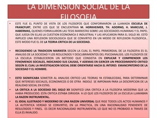 LA DIMENSION SOCIAL DE LA
FILOSOFIA
• ESTE FUE EL PUNTO DE VISTA DE LOS FILOSOFOS QUE CONFORMARON LA LLAMADA ESCUELA DE
FRANCFURT, ENTRE LOS QUE SE ENCUENTRAN M. HORKHEIMER, TH. ADORNO, H. MARCUSE, J.
HABERMAS, QUIENES FORMULARON LAS TESIS MARXISTAS SOBRE LAS SOCIEDADES HUMANAS Y EL PAPEL
QUE JUEGA EN ELLAS LA CUESTION ECONOMICA E INDUSTRIAL Y LAS APLICARON PARA EL SIGLO XX. ESTO
IMPLICO UNA REFLEXION SOCIOLOGICA QUE SE CONVIRTIO EN UN MODO DE REFLEXION FILOSOFICA..
ESTE MODO FUE EL DE LA TEORIA CRITICA DE LA SOCIEDAD.
• RECOGIENDO LA TRADICION MARXISTA SEGÚN LA CUAL EL PAPEL PRIMORDIAL DE LA FILOSOFIA ES EL
ANALISIS DE LA SOCIEDAD Y LOS RESULTADOS Y DESCUBRIMIENTOS DEL PSICOANALISIS. LOS FILOSOFOS DE
LA ESCUELA ESTABLECIERON UN METODO QUE CONSISTIA EN EXPLICAR Y COMPRENDER LOS
FENOMENOS SOCIALES, INDICANDO SUS CAUSAS, Y ADEMAS EN EJERCER UN PROCEDIMIENTO CRITICO
SEGÚN EL CUAL LA INVESTIGACION SOCIAL DEBE ORIENTARSE HACIA EL INTERES EMANCIPATORIO DE LA
SOCIEDAD Y EL HOMBRE.
• ESTO SIGNIFICABA SOMETER AL ANALISIS CRITICO LAS TEORIAS YA ESTABLECIDAS, PARA DETERMINAR
QUE INTERESES SOCIALES, ECONOMICOS O DE OTRA INDOLE SE IMPONIAN PARA LA DESCRIPCION DE LA
REALIDAD SOCIAL EN ESTAS.
• LA CRITICA A LA SOCIEDAD DEL SIGLO XX SIGNIFICO UNA CRITICA A LA FILOSOFIA MODERNA QUE LA
HABIA PRODUCIDO. ESTA CRITICA ESTABA DIRIGIDA A LO QUE LOS FILOSOFOS DE LA ESCUELA LLAMABAN
LA RAZON INSTRUMENTAL.
• EL IDEAL ILUSTRADO Y MODERNO DE UNA RAZON UNIVERSAL QUE RIGE TODOS LOS ACTOS HUMANOS Y
LA AUTENTICA VERDAD SE CONVIRTIO, EN LA PRACTICA, EN UNA RACIONALIDAD PENDIENTE DE
RESULTADOS Y FINES, ES DECIR RACIONALIDAD INSTRUMENTAL LO QUE NO ES PROBADO A TRAVES DE
ELLA ES INVALIDO.
 