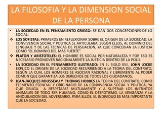 LA FILOSOFIA Y LA DIMENSION SOCIAL
DE LA PERSONA
• LA SOCIEDAD EN EL PENSAMIENTO GRIEGO: SE DAN DOS CONCEPCIONES DE LO
SOCIAL:
 LOS SOFISTAS: PRIMEROS EN REFLEXIONAR SOBRE EL ORIGEN DE LA SOCIEDAD. LA
CONVIVENCIA SOCIAL Y POLITICA SE ARTICULABA, SEGÚN ELLOS, AL DOMINIO DEL
LENGUAJE Y DE LAS TECNICAS DE PERSUACION, YA QUE CONCEBIAN LA JUSTICIA
COMO “EL DOMINIO DEL MAS FUERTE”.
 PLATON Y ARISTOTELES: EL HOMBRE ES SOCIAL POR NATURALEZA Y POR ESO ES
NECESARIO PROMOVER RACIONALMENTE LA JUSTICIA DENTRO DE LA POLIS.
• LA SOCIEDAD EN EL PENSAMIENTO ILUSTRADO: EN EL SIGLO XVII, JOHN LOCKE
EXPLICO EL ORIGEN DE LA SOCIEDAD RECURRIENDO A LA TEORIA DEL CONTRATO,
SEGÚN LA CUAL LOS HOMBRES SE ASOCIAN RACIONAL Y LIBREMENTE AL PODER
COMUN QUE GARANTIZA LOS DERECHOS DE TODOS LOS CIUDADANOS.
 JEAN-JACQUES ROUSSEAU Y THOMAS HOBBES LA TEORIA DEL CONTRATO, COMO
ELEMENTO ESENCIAL Y ORIGINARIO DE LA CONVIVENCIA SOCIAL Y POLITICA, YA
QUE OBLIGA A RESPETARSE MUTUAMENTE Y A SUPERAR LOS INSTINTOS
ANIMALES DE TODO SER HUMANO, COMO EL DESPOTISMO, LA VENGANZA Y LA
ANIQUILACION DEL ADVERSARIO. PARA ELLOS, EL INDIVIDUO ES MAS IMPORTANTE
QUE LA SOCIEDAD.
 