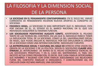 LA FILOSOFIA Y LA DIMENSION SOCIAL
DE LA PERSONA
• LA SOCIEDAD EN EL PENSAMIENTO CONTEMPORANEO: EN EL SIGLO XIX, VARIAS
CORRIENTES DE PENSAMIENTO HICIERON NUEVOS APORTES AL CONCEPTO DE
SOCIEDAD.
 FRIEDRICH HEGEL, LA SOCIEDAD ES MAS IMPORTANTE QUE EL INDIVIDUO; ESTA
POR ENCIMA DE EL. EL ESTADO ES EL MARCO RACIONAL EN EL QUE LOS
INDIVIDUOS ADQUIEREN SU MAXIMA FUNCION.
 LOS SOCIOLOGOS POSITIVISTAS AUGUSTE COMTE, ADVIRTIERON EL PELIGRO
TANTO DE LAS TEORIAS DEL CONTRATO, EN LAS QUE EL INDIVIDUO PARECE TENER
LA EXPLICACION TOTAL DE LA SOCIEDAD, COMO LA DEL UNIVERSALISMO SOCIAL
DE HEGEL, QUE PUEDE ANULAR AL INDIVIDUO. POR ESO EXPLICARON EL ORIGEN
DE LA SOCIEDAD COMO UNA INTERACCION ENTRE INDIVIDUOS Y GRUPOS
 LA ANTROPOLOGIA SOCIAL Y CULTURAL DEL SIGLO XX OFRECIO OTRA VISION DEL
ORIGEN DE LA SOCIEDAD Y DE LA POLITICA. SEGÚN EL SOCIOLOGO CLAUDE LEVI-
STRAUSS ,EL INTERCAMBIO DE BIENES ES EL HECHO ECONOMICO ESENCIAL DE
LAS SOCIEDADES PRIMITIVAS; Y EN EL CASO DEL MATRIMONIO, EL TABU DEL
INCESTO ACTUA COMO PROHIBICION, ES DECIR, QUE CADA FAMILIA INTERCAMBIA
SUS HOMBRES Y MUJERES CON OTRA FAMILIA ASEGURANDO LAS RELACIONES
FUERA DEL CONTEXTO FAMILIAR O EXOGAMICO, Y CONSTRUYENDO ASI, EN
CIRCULOS CADA VEZ MAS AMPLIOS, UNA SOCIEDAD.
 
