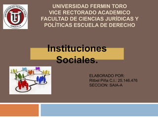 UNIVERSIDAD FERMIN TORO
VICE RECTORADO ACADEMICO
FACULTAD DE CIENCIAS JURÍDICAS Y
POLÍTICAS ESCUELA DE DERECHO
Instituciones
Sociales.
ELABORADO POR:
Ritbel Piña C.I.: 25.146.476
SECCION: SAIA-A
 