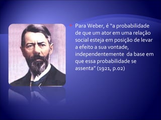  Para Weber, é “a probabilidade
de que um ator em uma relação
social esteja em posição de levar
a efeito a sua vontade,
independentemente da base em
que essa probabilidade se
assenta” (1921, p.02)
 