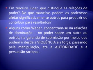  Em terceiro lugar, que distingue as relações de
poder? De que maneiras podem os poderosos
afetar significativamente outros para produzir ou
contribuir para resultados?
 Alguns como Weber, concentram-se na relações
de dominação – no poder sobre um outro ou
outros, na garantia de submissão por meios que
podem ir desde a VIOLÊNCIA e a força, passando
pela manipulação, até a AUTORIDADE e a
persuasão racional .
 