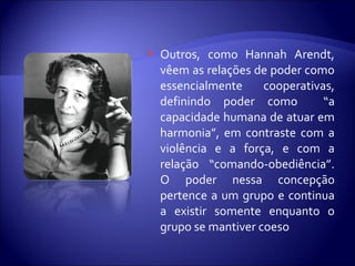  Outros, como Hannah Arendt,
vêem as relações de poder como
essencialmente cooperativas,
definindo poder como “a
capacidade humana de atuar em
harmonia”, em contraste com a
violência e a força, e com a
relação “comando-obediência”.
O poder nessa concepção
pertence a um grupo e continua
a existir somente enquanto o
grupo se mantiver coeso
 