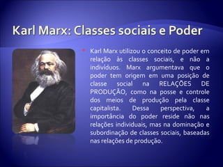  Karl Marx utilizou o conceito de poder em
relação às classes sociais, e não a
indivíduos. Marx argumentava que o
poder tem origem em uma posição de
classe social na RELAÇÕES DE
PRODUÇÃO, como na posse e controle
dos meios de produção pela classe
capitalista. Dessa perspectiva, a
importância do poder reside não nas
relações individuais, mas na dominação e
subordinação de classes sociais, baseadas
nas relações de produção.
 