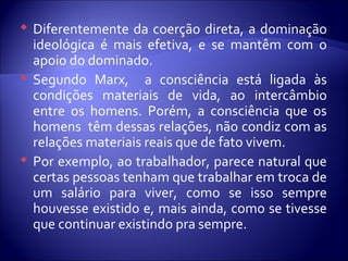  Diferentemente da coerção direta, a dominação
ideológica é mais efetiva, e se mantêm com o
apoio do dominado.
 Segundo Marx, a consciência está ligada às
condições materiais de vida, ao intercâmbio
entre os homens. Porém, a consciência que os
homens têm dessas relações, não condiz com as
relações materiais reais que de fato vivem.
 Por exemplo, ao trabalhador, parece natural que
certas pessoas tenham que trabalhar em troca de
um salário para viver, como se isso sempre
houvesse existido e, mais ainda, como se tivesse
que continuar existindo pra sempre.
 