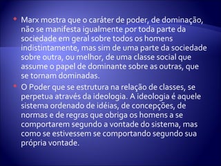 Marx mostra que o caráter de poder, de dominação,
não se manifesta igualmente por toda parte da
sociedade em geral sobre todos os homens
indistintamente, mas sim de uma parte da sociedade
sobre outra, ou melhor, de uma classe social que
assume o papel de dominante sobre as outras, que
se tornam dominadas.
 O Poder que se estrutura na relação de classes, se
perpetua através da ideologia. A ideologia é aquele
sistema ordenado de idéias, de concepções, de
normas e de regras que obriga os homens a se
comportarem segundo a vontade do sistema, mas
como se estivessem se comportando segundo sua
própria vontade.
 