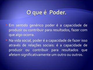  Em sentido genérico poder é a capacidade de
produzir ou contribuir para resultados, fazer com
que algo ocorra.
 Na vida social, poder é a capacidade de fazer isso
através de relações sociais: é a capacidade de
produzir ou contribuir para resultados que
afetem significativamente um outro ou outros.
 