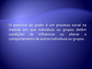  O exercício do poder é um processo social na
medida em que indivíduos ou grupos detêm
condições de influenciar ou alterar o
comportamento de outros indivíduos ou grupos.
 