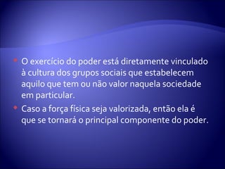  O exercício do poder está diretamente vinculado
à cultura dos grupos sociais que estabelecem
aquilo que tem ou não valor naquela sociedade
em particular.
 Caso a força física seja valorizada, então ela é
que se tornará o principal componente do poder.
 