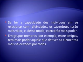  Se for a capacidade dos indivíduos em se
relacionar com divindades, os sacerdotes terão
mais valor, e, desse modo, exercerão mais poder.
 Em grupos menores, por exemplo, entre amigos,
terá mais poder aquele que detiver os elementos
mais valorizados por todos.
 