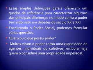  Essas amplas definições gerais oferecem um
quadro de referência para caracterizar algumas
das principais diferenças no modo como o poder
tem sido visto em debates do século XX e XXI.
 Focalizando o Poder Social, podemos formular
várias questões.
 Quem ou o que possui poder?
 Muitos viram o poder como uma capacidade de
agentes, individuais ou coletivos, embora haja
quem o considere uma propriedade impessoal:
 