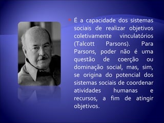  É a capacidade dos sistemas
sociais de realizar objetivos
coletivamente vinculatórios
(Talcott Parsons). Para
Parsons, poder não é uma
questão de coerção ou
dominação social, mas, sim,
se origina do potencial dos
sistemas sociais de coordenar
atividades humanas e
recursos, a fim de atingir
objetivos.
 