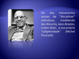  Ou dos mecanismos
sociais de “disciplinar”
indivíduos, modelando
seu discurso, seus desejos,
a bem dizer, a sua própria
“subjetividade” (Michel
Foucault).
 