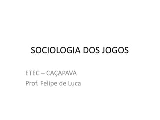 SOCIOLOGIA DOS JOGOS
ETEC – CAÇAPAVA
Prof. Felipe de Luca

 