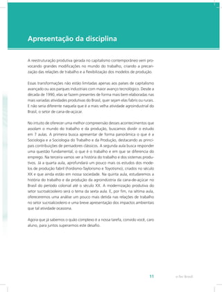 e-Tec Brasil11
Apresentação da disciplina
A reestruturação produtiva gerada no capitalismo contemporâneo vem pro-
vocando grandes modificações no mundo do trabalho, criando a precari-
zação das relações de trabalho e a flexibilização dos modelos de produção.
Essas transformações não estão limitadas apenas aos países de capitalismo
avançado ou aos parques industriais com maior avanço tecnológico. Desde a
década de 1990, elas se fazem presentes de forma mais bem elaboradas nas
mais variadas atividades produtivas do Brasil, quer sejam elas fabris ou rurais.
E não seria diferente naquela que é a mais velha atividade agroindustrial do
Brasil, o setor de cana-de-açúcar.
No intuito de oferecer uma melhor compreensão desses acontecimentos que
assolam o mundo do trabalho e da produção, buscamos dividir o estudo
em 7 aulas. A primeira busca apresentar de forma panorâmica o que é a
Sociologia e a Sociologia do Trabalho e da Produção, destacando as princi-
pais contribuições de pensadores clássicos. A segunda aula busca responder
uma questão fundamental, o que é o trabalho e em que se diferencia do
emprego. Na terceira vamos ver a história do trabalho e dos sistemas produ-
tivos. Já a quarta aula, aprofundará um pouco mais os estudos dos mode-
los de produção fabril (Fordismo-Taylorismo e Toyotismo), criados no século
XX e que ainda estão em nossa sociedade. Na quinta aula, estudaremos a
história do trabalho e da produção da agroindústria da cana-de-açúcar no
Brasil do período colonial até o século XX. A modernização produtiva do
setor sucroalcooleiro será o tema da sexta aula. E, por fim, na sétima aula,
ofereceremos uma análise um pouco mais detida nas relações de trabalho
no setor sucroalcooleiro e uma breve apresentação dos impactos ambientais
que tal atividade ocasiona.
Agora que já sabemos o quão complexo é a nossa tarefa, convido você, caro
aluno, para juntos superarmos este desafio.
 