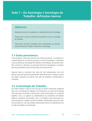 e-Tec Brasil
Aula 1 – Da Sociologia a Sociologia do 	
		  Trabalho: definições básicas
Objetivos
Apresentar ao aluno o surgimento e o desenvolvimento da Sociologia.
Proporcionar ao aluno condições de identificar o que é Sociologia
do Trabalho.
Oportunizar ao aluno condições para compreender as contribui-
ções de Durkheim, Weber e Marx para a Sociologia.
1.1 Visão panorâmica
Caro estudante, nesta aula veremos, de modo panorâmico, o surgimento e
o desenvolvimento da ciência que leva o nome de Sociologia e, sobretudo,
o que se define por Sociologia do Trabalho e da Produção. Buscaremos tam-
bém conhecer e identificar as principais linhas de investigação e contribui-
ções dos pensadores clássicos desta área do conhecimento.
Algumas ideias e conceitos não serão de fácil compreensão, mas com
esforço você será capaz de compreender. Não deixe de ler os textos e assistir
aos vídeos indicados nas laterais, pois eles lhe ajudarão a compreender o
conteúdo.
1.2 A Sociologia do Trabalho
De modo sintético e para os fins que aqui se fazem necessários, podemos
dizer que a Sociologia do Trabalho e da Produção é um ramo da Sociologia
Geral que procura estudar os fenômenos sociais relacionados ao mundo do
trabalho, isto é, os sujeitos (os trabalhadores) nos ambientes de trabalho
(fábricas, sindicatos estruturados, etc) e as relações macro-estruturais (sis-
temas produtivos, relações sociais de trabalho, desemprego estrutural, polí-
ticas de governo, etc) que estejam relacionados direta ou indiretamente ao
mundo do trabalho e da produção.
e-Tec Brasil15Aula 1 - Da Sociologia a Sociologia do Trabalho: definições básicas
 
