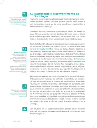 1.3 Nascimento e desenvolvimento da 		
Sociologia
Para melhor compreendermos a Sociologia do Trabalho é importante conhe-
cermos um pouco a própria ciência de que este ramo faz parte, ou seja, é
bom compreender, mesmo que de forma panorâmica, o nascimento e o
desenvolvimento da Sociologia.
Esta ciência do social, como várias outras ciências, nasceu em meados do
século XIX e se consolidou no início do século XX. Foram vários os fatores
que contribuíram para este nascimento, mas podemos dizer que, de um
modo ou de outro, todos foram suscitados pela modernidade européia.
Do século XVII ao XIX, a Europa foi palco de acontecimentos que provocaram
um processo de grande racionalização do mundo. Um desses acontecimen-
tos foi a Revolução Científica iniciada por Galileu, Kepler e Copérnico e
consolidada por Newton, que levou o conhecimento científico a uma condi-
ção de prestígio e legitimidade jamais alcançados. Todo o conhecimento que
desejasse ter validade teria que seguir este novo paradigma. Outro elemento
importante da modernidade foi o movimento Iluminista. O Iluminismo,
com Kant, Voltaire, Diderot, Rousseau, entre outros filósofos, provocou uma
crescente racionalização da vida humana. Para esses pensadores, o pensa-
mento racional deveria ser levado adiante substituindo as crenças religiosas,
o misticismo e a tirania dos soberanos, que, segundo eles, bloqueavam a
evolução do homem, a concretização da felicidade e do progresso.
Além disso, não podemos nos esquecer das Revoluções Industrial e Francesa.
Ambas provocaram mudanças tão profundas na sociedade, que a explica-
ção para tais acontecimentos se tornou quase que imperiosas. A Revolução
Industrial, por exemplo, representou a consolidação do capitalismo, com:
a destruição de costumes e instituições, a crescente automação da produ-
ção, o aumento dos problemas de saúde, dos ambientes urbanos insalubres,
dos suicídios, da prostituição e da violência e a formação do proletariado,
etc. A Revolução Francesa, por outro lado, colocava os ideais de liberdade,
democracia, igualdade e fraternidade que fizeram paulatinamente desmo-
ronarem as monarquias absolutistas na Europa. Foi nesse contexto histórico
que nasceu a ciência que se colocava a tarefa de analisar os fatos sociais: a
Sociologia.
Caro estudante em sua cidade você consegue perceber alguma mudança
provocada pelo advento da modernidade (chegada de empresas, dos meios
de comunicação...)?
Para compreender melhor a aula
não deixe de assistir ao vídeo
O que é Sociologia. Basta acessar:
http://www.youtube.com/wat
ch?v=4tlrdjza0qq&feature=r
elated.
Revolução Científica
período compreendido entre
os séculos XVI e XVII, na
Europa, em que houveram
grandes descobertas científicas
que alteraram a forma de
compreender o mundo.
Iluminismo
movimento filosófico do século
XVIII que criticava os valores do
antigo regime e estabelecia a
razão elemento supremo da ação
humana.
Saiba mais sobre a Revolução
Científica acesse o site:
http://www.arscientia.com.br/
materia/ver_materia.php?id_
materia=238
e-Tec Brasil Sociologia do Trabalho16
 
