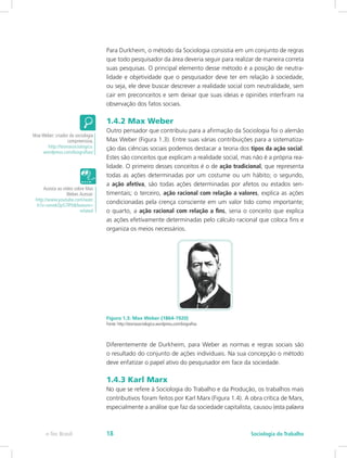 Para Durkheim, o método da Sociologia consistia em um conjunto de regras
que todo pesquisador da área deveria seguir para realizar de maneira correta
suas pesquisas. O principal elemento desse método é a posição de neutra-
lidade e objetividade que o pesquisador deve ter em relação à sociedade,
ou seja, ele deve buscar descrever a realidade social com neutralidade, sem
cair em preconceitos e sem deixar que suas ideias e opiniões interfiram na
observação dos fatos sociais.
1.4.2 Max Weber
Outro pensador que contribuiu para a afirmação da Sociologia foi o alemão
Max Weber (Figura 1.3). Entre suas várias contribuições para a sistematiza-
ção das ciências sociais podemos destacar a teoria dos tipos da ação social.
Estes são conceitos que explicam a realidade social, mas não é a própria rea-
lidade. O primeiro desses conceitos é o de ação tradicional, que representa
todas as ações determinadas por um costume ou um hábito; o segundo,
a ação afetiva, são todas ações determinadas por afetos ou estados sen-
timentais; o terceiro, ação racional com relação a valores, explica as ações
condicionadas pela crença consciente em um valor tido como importante;
o quarto, a ação racional com relação a fins, seria o conceito que explica
as ações efetivamente determinadas pelo cálculo racional que coloca fins e
organiza os meios necessários.
Figura 1.3: Max Weber (1864-1920)
Fonte: http://teoriasociologica.wordpress.com/biografias
Diferentemente de Durkheim, para Weber as normas e regras sociais são
o resultado do conjunto de ações individuais. Na sua concepção o método
deve enfatizar o papel ativo do pesquisador em face da sociedade.
1.4.3 Karl Marx
No que se refere à Sociologia do Trabalho e da Produção, os trabalhos mais
contributivos foram feitos por Karl Marx (Figura 1.4). A obra crítica de Marx,
especialmente a análise que faz da sociedade capitalista, causou (esta palavra
Max Weber: criador da sociologia
compreensiva.
http://teoriasociologica.
wordpress.com/biografias/
Assista ao vídeo sobre Max
Weber.Acesse:
http://www.youtube.com/watc
h?v=omekOp57lP0&feature=
related
e-Tec Brasil Sociologia do Trabalho18
 