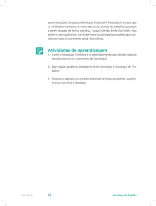 pelas revoluções burguesas (Revolução Industrial e Revolução Francesa) que
os fenômenos humanos (e entre eles os do mundo do trabalho) passaram
a serem estudos de forma científica. August Comte, Émile Durkheim, Max
Weber e, principalmente, Karl Marx foram os principais pensadores que con-
tribuíram para o nascimento desta nova ciência.
Atividades de aprendizagem
1.	 Como a Revolução Científica e o desenvolvimento das ciências naturais
contribuíram para o nascimento da Sociologia?
2.	 Que relação podemos estabelecer entre Sociologia e Sociologia do Tra-
balho?
3.	 Pesquise e explique os conceitos marxistas de forças produtivas, superes-
trutura, estrutura e ideologia.
e-Tec Brasil Sociologia do Trabalho20
 