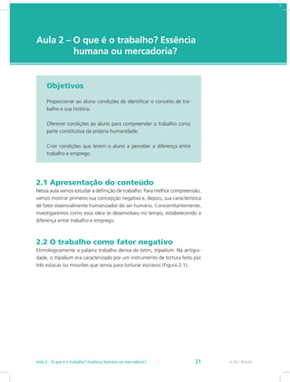 e-Tec Brasil
Aula 2 – O que é o trabalho? Essência 	
		   humana ou mercadoria?
Objetivos
Proporcionar ao aluno condições de identificar o conceito de tra-
balho e sua história.
Oferecer condições ao aluno para compreender o trabalho como
parte constitutiva da própria humanidade.
Criar condições que levem o aluno a perceber a diferença entre
trabalho e emprego.
2.1 Apresentação do conteúdo
Nessa aula vamos estudar a definição de trabalho. Para melhor compreensão,
vamos mostrar primeiro sua concepção negativa e, depois, sua característica
de fator essencialmente humanizador do ser humano. Concomitantemente,
investigaremos como essa ideia se desenvolveu no tempo, estabelecendo a
diferença entre trabalho e emprego.
2.2 O trabalho como fator negativo
Etimologicamente a palavra trabalho deriva do latim, tripalium. Na antigui-
dade, o tripalium era caracterizado por um instrumento de tortura feito por
três estacas ou mourões que servia para torturar escravos (Figura 2.1).
e-Tec Brasil21Aula 2 - O que é o trabalho? Essência humana ou mercadoria?
 