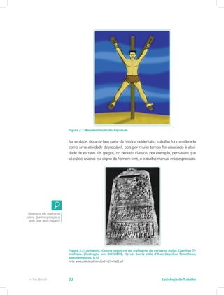 Figura 2.1: Representação do Tripalium
Na verdade, durante boa parte da história ocidental o trabalho foi considerado
como uma atividade depreciável, pois por muito tempo foi associado à ativi-
dade de escravo. Os gregos, no período clássico, por exemplo, pensavam que
só o ócio criativo era digno do homem livre, o trabalho manual era desprezado.
Figura 2.2: Antipolis. Coluna sepulcral do traficante de escravos Aulus Caprilius Ti-
molheos. (Ilustração em: DUCHÊNE, Hervé. Sur la stèle d’Auls Caprilius Timotheos,
sômatemporos, IL1)
Fonte: www.scielo.br/pdf/vh/v25n41/v25n41a02.pdf
Observe os três quadros da
coluna. Que interpretação se
pode fazer desta imagem?
e-Tec Brasil Sociologia do Trabalho22
 