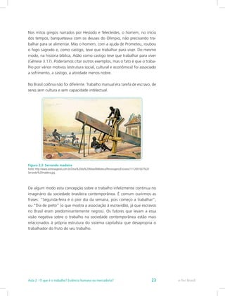 Nos mitos gregos narrados por Hesíodo e Telecleides, o homem, no início
dos tempos, banqueteava com os deuses do Olímpio, não precisando tra-
balhar para se alimentar. Mas o homem, com a ajuda de Prometeu, roubou
o fogo sagrado e, como castigo, teve que trabalhar para viver. Do mesmo
modo, na história bíblica, Adão como castigo teve que trabalhar para viver
(Gênese 3.17). Poderíamos citar outros exemplos, mas o fato é que o traba-
lho por vários motivos (estrutura social, cultural e econômica) foi associado
a sofrimento, a castigo, a atividade menos nobre.
No Brasil colônia não foi diferente. Trabalho manual era tarefa de escravo, de
seres sem cultura e sem capacidade intelectual.
Figura 2.3: Serrando madeira
Fonte: http://www.asminasgerais.com.br/Zona%20da%20Mata/Biblioteca/Personagens/Escravos/1112001007%20
Serrando%20madeira.jpg
De algum modo esta concepção sobre o trabalho infelizmente continua no
imaginário da sociedade brasileira contemporânea. É comum ouvirmos as
frases: “Segunda-feira é o pior dia da semana, pois começo a trabalhar”,
ou “Dia de preto” (o que mostra a associação à escravidão, já que escravos
no Brasil eram predominantemente negros). Os fatores que levam a essa
visão negativa sobre o trabalho na sociedade contemporânea estão mais
relacionados à própria estrutura do sistema capitalista que desapropria o
trabalhador do fruto do seu trabalho.
e-Tec BrasilAula 2 - O que é o trabalho? Essência humana ou mercadoria? 23
 