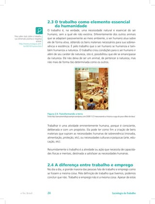 2.3 O trabalho como elemento essencial 	
da humanidade
O trabalho é, na verdade, uma necessidade natural e essencial do ser
humano, sem a qual ele não existiria. Diferentemente dos outros animais
que se adaptam passivamente ao meio ambiente, o ser humano atua sobre
ele de forma ativa, obtendo os bens materiais necessários para sua sobrevi-
vência e existência. É pelo trabalho que o ser humano se humaniza e tam-
bém humaniza a natureza. O trabalho criou condições para o ser humano ir
além de seu caráter de natureza, isto é, possibilitou que ele se emancipasse
da natureza. Ele não deixa de ser um animal, de pertencer à natureza, mas
não mais de forma tão determinada como os outros.
Figura 2.4: Transformando a terra
Fonte:http://pensamentologicosempre.wordpress.com/2008/11/21/reescrevendo-a-historia-a-saga-do-povo-dileto-de-deus/
Trabalhar é uma atividade eminentemente humana, porque é consciente,
deliberada e com um propósito. Ela pode ter como fim a criação de bens
materiais que supram as necessidades humanas de sobrevivência (moradia,
alimentação, proteção, etc), ou necessidades culturais e psíquicas (arte, edu-
cação, etc).
Resumidamente o trabalho é a atividade ou ação que necessita de capacida-
des físicas e mentais, destinada a satisfazer as necessidades humanas.
2.4 A diferença entre trabalho e emprego
No dia a dia, a grande maioria das pessoas fala de trabalho e emprego como
se fossem a mesma coisa. Pela definição de trabalho que tivemos, podemos
concluir que não. Trabalho e emprego não é a mesma coisa. Apesar de estas
Para saber mais sobre o trabalho,
sua dimensão positiva e negativa
acesse:
http://www.urutagua.uem.
br//007/07santos.htm
e-Tec Brasil Sociologia do Trabalho24
 