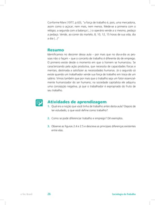 Conforme Marx (1977, p.63), “a força de trabalho é, pois, uma mercadoria,
assim como o açúcar; nem mais, nem menos. Mede-se a primeira com o
relógio; a segunda com a balança (...) o operário vende a si mesmo, pedaço
a pedaço. Vende, ao correr do martelo, 8, 10, 12, 15 horas de sua vida, dia
a dia (...)”
Resumo
Identificamos no decorrer dessa aula – por mais que no dia-a-dia as pes-
soas não o façam – que o conceito de trabalho é diferente do de emprego.
O primeiro existe desde o momento em que o homem se humanizou. Se
caracterizando pela ação produtiva, que necessita de capacidades físicas e
mentais, destinada a satisfazer as necessidades humanas. Já o segundo só
existe quando um trabalhador vende sua força de trabalho em troca de um
salário. Vimos também que por mais que o trabalho seja um fator essencial-
mente humanizador do ser humano, na sociedade capitalista ele adquiriu
uma concepção negativa, já que o trabalhador é expropriado do fruto de
seu trabalho.
Atividades de aprendizagem
1.	 Qual era a noção que você tinha de trabalho antes desta aula? Depois de
ter estudado, o que você define como trabalho?
2.	 Como se pode diferenciar trabalho e emprego? Dê exemplos.
3.	 Observe as figuras 2.4 e 2.5 e descreva as principais diferenças existentes
entre elas.
e-Tec Brasil Sociologia do Trabalho26
 