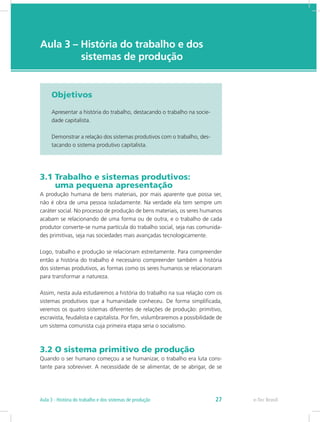 e-Tec Brasil
Aula 3 – História do trabalho e dos 		
		  sistemas de produção
Objetivos
Apresentar a história do trabalho, destacando o trabalho na socie-
dade capitalista.
Demonstrar a relação dos sistemas produtivos com o trabalho, des-
tacando o sistema produtivo capitalista.
3.1 Trabalho e sistemas produtivos: 		
uma pequena apresentação
A produção humana de bens materiais, por mais aparente que possa ser,
não é obra de uma pessoa isoladamente. Na verdade ela tem sempre um
caráter social. No processo de produção de bens materiais, os seres humanos
acabam se relacionando de uma forma ou de outra, e o trabalho de cada
produtor converte-se numa partícula do trabalho social, seja nas comunida-
des primitivas, seja nas sociedades mais avançadas tecnologicamente.
Logo, trabalho e produção se relacionam estreitamente. Para compreender
então a história do trabalho é necessário compreender também a história
dos sistemas produtivos, as formas como os seres humanos se relacionaram
para transformar a natureza.
Assim, nesta aula estudaremos a história do trabalho na sua relação com os
sistemas produtivos que a humanidade conheceu. De forma simplificada,
veremos os quatro sistemas diferentes de relações de produção: primitivo,
escravista, feudalista e capitalista. Por fim, vislumbraremos a possibilidade de
um sistema comunista cuja primeira etapa seria o socialismo.
3.2 O sistema primitivo de produção
Quando o ser humano começou a se humanizar, o trabalho era luta cons-
tante para sobreviver. A necessidade de se alimentar, de se abrigar, de se
e-Tec Brasil27Aula 3 - História do trabalho e dos sistemas de produção
 