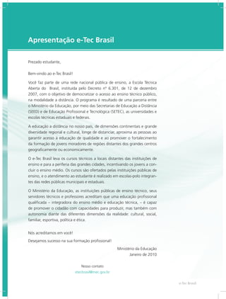 e-Tec Brasil33
Apresentação e-Tec Brasil
Prezado estudante,
Bem-vindo ao e-Tec Brasil!
Você faz parte de uma rede nacional pública de ensino, a Escola Técnica
Aberta do Brasil, instituída pelo Decreto nº 6.301, de 12 de dezembro
2007, com o objetivo de democratizar o acesso ao ensino técnico público,
na modalidade a distância. O programa é resultado de uma parceria entre
o Ministério da Educação, por meio das Secretarias de Educação a Distância
(SEED) e de Educação Profissional e Tecnológica (SETEC), as universidades e
escolas técnicas estaduais e federais.
A educação a distância no nosso país, de dimensões continentais e grande
diversidade regional e cultural, longe de distanciar, aproxima as pessoas ao
garantir acesso à educação de qualidade e ao promover o fortalecimento
da formação de jovens moradores de regiões distantes dos grandes centros
geograficamente ou economicamente.
O e-Tec Brasil leva os cursos técnicos a locais distantes das instituições de
ensino e para a periferia das grandes cidades, incentivando os jovens a con-
cluir o ensino médio. Os cursos são ofertados pelas instituições públicas de
ensino, e o atendimento ao estudante é realizado em escolas-polo integran-
tes das redes públicas municipais e estaduais.
O Ministério da Educação, as instituições públicas de ensino técnico, seus
servidores técnicos e professores acreditam que uma educação profissional
qualificada – integradora do ensino médio e educação técnica, – é capaz
de promover o cidadão com capacidades para produzir, mas também com
autonomia diante das diferentes dimensões da realidade: cultural, social,
familiar, esportiva, política e ética.
Nós acreditamos em você!
Desejamos sucesso na sua formação profissional!
Ministério da Educação
Janeiro de 2010
Nosso contato
etecbrasil@mec.gov.br
 