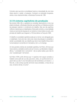 Contudo, para que ele se consolidasse haveria a necessidade de uma nova
classe assumir o poder, a burguesia. Começam as revoluções burguesas,
sendo a mais importante delas, a Revolução Francesa de 1789.
3.5 O sistema capitalista de produção
Nos séculos XVIII e XIX, o capitalismo se consolida, desenvolve-se e cria a sua
própria revolução: a Revolução Industrial, que significou um fabuloso aumento
da produção material e o rendimento do trabalho. Mas isso não significou
melhoria material para os trabalhadores. Muito pelo contrário, a nova realidade
mostra um acúmulo de riquezas em um extremo e muita miséria no outro, com
jornadas de trabalho que chegavam a 18 horas diárias na França de 1840.
O trabalho na sociedade capitalista acaba por se tornar uma obrigação para
o trabalhador. Como ele não é dono dos meios de produção é compelido a
vender sua atividade vital, seu trabalho que não é mais trabalho (força vital e
humanizadora) é convertido em mercadoria, isto é, um emprego.
Um dos grandes analistas da sociedade capitalista, Karl Marx, afirmava que
nesse sistema a verdadeira essência do ser humano, sua liberdade e indepen-
dência, “a atividade livre e consciente”, não se podia realizar, pois nela há
uma “autoalienação” do homem.
Karl Marx (1978, p.63) afirmava que “o operário nem sequer considera o
trabalho como parte de sua vida; para ele é, antes, um sacrifício de (no ori-
ginal é de) sua vida. É uma mercadoria por ele transferida a um terceiro. (...)
Para ele, a vida começa quando terminam essas atividades, à mesa de sua
casa, no banco do bar, na cama”.
e-Tec BrasilAula 3 - História do trabalho e dos sistemas de produção 31
 
