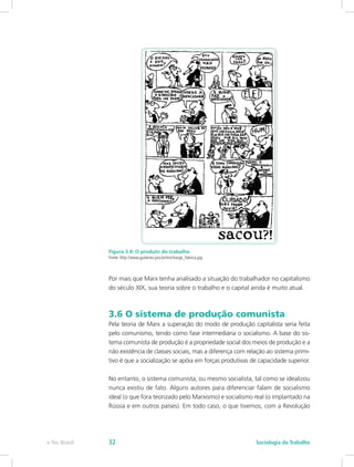 Figura 3.4: O produto do trabalho
Fonte: http://www.gutierrez.pro.br/im/charge_fabrica.jpg
Por mais que Marx tenha analisado a situação do trabalhador no capitalismo
do século XIX, sua teoria sobre o trabalho e o capital ainda é muito atual.
3.6 O sistema de produção comunista
Pela teoria de Marx a superação do modo de produção capitalista seria feita
pelo comunismo, tendo como fase intermediária o socialismo. A base do sis-
tema comunista de produção é a propriedade social dos meios de produção e a
não existência de classes sociais, mas a diferença com relação ao sistema primi-
tivo é que a socialização se apóia em forças produtivas de capacidade superior.
No entanto, o sistema comunista, ou mesmo socialista, tal como se idealizou
nunca existiu de fato. Alguns autores para diferenciar falam de socialismo
ideal (o que fora teorizado pelo Marxismo) e socialismo real (o implantado na
Rússia e em outros países). Em todo caso, o que tivemos, com a Revolução
e-Tec Brasil Sociologia do Trabalho32
 