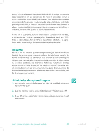 Russa, foi uma experiência de coletivismo burocrático, ou seja, um sistema
social e econômico em que a exploração dos meios de produção é comum a
todos os membros da sociedade, mas sujeita a uma administração baseada
em uma rígida hierarquia e regulamentação feita pelo Estado, controlado
por um partido único, o Partido Comunista. O trabalhador era submetido a
planos econômicos (planos quinquenais) de desenvolvimento tecnológico e
industrial, tão alienantes quanto os do mundo capitalista.
Com o fim da Guerra Fria, marcado pela queda do Muro de Berlim em 1989,
o socialismo real começa a desagregar-se, deixando de existir em 1991.
Inicia-se a globalização. Será a vitória do capital sobre o trabalho? O capita-
lismo será o último estágio de desenvolvimento da humanidade?
Resumo
Essa aula nos fez perceber que nem sempre as relações de trabalho foram
iguais à forma que nossa sociedade conhece. As relações de trabalho de
forma assalariada não são a-históricas (não existiram e nem existirão para
sempre), pelo contrário, elas foram construídas e consolidas de modo efetivo
na sociedade capitalista. No decorrer da história da humanidade tivemos
muitos outros modelos de relações de trabalho (comunal, escravista, ser-
vil, entre outras). Com isto também percebemos que o desenvolvimento da
humanidade esteve diretamente relacionado ao trabalho. Sem trabalho não
há desenvolvimento humano.
Atividades de aprendizagem
1.	 Você acredita que o trabalho pode ser visto na atualidade como um
Tripalium? Por quê?
2.	 Qual é a moral da história apresentada nos quadrinhos da Figura 3.4?
3.	 O que diferencia o trabalhador no sistema de produção escravista, feudal
e capitalista?
e-Tec BrasilAula 3 - História do trabalho e dos sistemas de produção 33
 