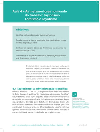 e-Tec Brasil
Aula 4 – As metamorfoses no mundo 	
		 do trabalho: Taylorismo, 		
		 Fordismo e Toyotismo
Objetivos
Identificar os traços básicos do Taylorismo/Fordismo.
Perceber como se dava a exploração dos trabalhadores nesses
modelos de produção fabril.
Conhecer os aspectos básicos do Toyotismo e sua dinâmica na
reestruturação produtiva.
Compreender as noções de precarização, flexibilização do trabalho
e de desemprego estrutural.
O trabalhador é tanto mais pobre quanto mais riqueza produz, quanto
mais cresce sua produção em potência e volume. O trabalhador con-
verte-se numa mercadoria tanto mais barata quanto mais mercadoria
produz. A desvalorização do mundo humano cresce na razão direta da
valorização do mundo das coisas. O trabalho não apenas produz mer-
cadorias, produz também a si mesmo como mercadoria, e justamente
na proporção em que produz mercadorias em geral. (KARL MARX)
4.1 Taylorismo: a administração científica
No início do século XX, em 1911, o engenheiro norte-americano, Frederick
W. Taylor (Figura 4.1) publicou “Os Princípios da Administração Científica”.
Resumidamente, o que Taylor propunha nesse livro era uma maior divisão
do trabalho, com uma intensificação do fracionamento das etapas do pro-
cesso produtivo, de modo que o trabalhador desenvolvesse tarefas ultra
especializadas e repetitivas, com maior controle sobre o tempo gasto (com
cronômetro). Reafirmava também a diferenciação entre trabalho intelectual
(gerente) e manual (operários), bem como o controle sobre a produção ao
criar a estratégia de premiar o trabalhador que produzisse mais.
Saiba mais sobre
Frederick W.Taylor em
http://www.historiada
administracao.com.br/jl/index.
php?option=com_content&v
iew=article&id=17:imagens-
&catid=6:imagens&Itemid=5
e-Tec Brasil35Aula 4 - As metamorfoses no mundo do trabalho:Taylorismo, Fordismo e Toyotismo
 