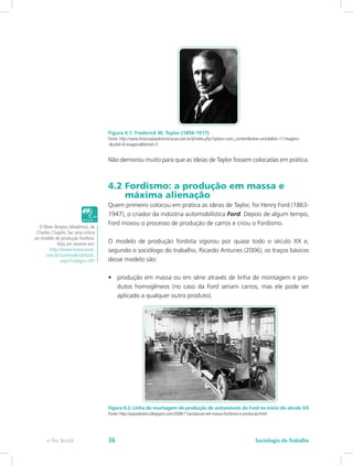 Figura 4.1: Frederick W. Taylor (1856-1917)
Fonte: http://www.historiadaadministracao.com.br/jl/index.php?option=com_content&view=article&id=17:imagens-
-&catid=6:imagens&Itemid=5
Não demorou muito para que as ideias de Taylor fossem colocadas em prática.
4.2 Fordismo: a produção em massa e 		
máxima alienação
Quem primeiro colocou em prática as ideias de Taylor, foi Henry Ford (1863-
1947), o criador da indústria automobilística Ford. Depois de algum tempo,
Ford inovou o processo de produção de carros e criou o Fordismo.
O modelo de produção fordista vigorou por quase todo o século XX e,
segundo o sociólogo do trabalho, Ricardo Antunes (2006), os traços básicos
desse modelo são:
•	 produção em massa ou em série através de linha de montagem e pro-
dutos homogêneos (no caso da Ford seriam carros, mas ele pode ser
aplicado a qualquer outro produto).
Figura 4.2: Linha de montagem de produção de automóveis da Ford no início do século XX
Fonte: http://papodeobra.blogspot.com/2008/11/producao-em-massa-fordismo-x-producao.html
O filme Tempos Modernos, de
Charles Chaplin, faz uma critica
ao modelo de produção fordista.
Veja um resumo em:
http://www.historianet.
com.br/conteudo/default.
aspx?codigo=181
e-Tec Brasil Sociologia do Trabalho36
 