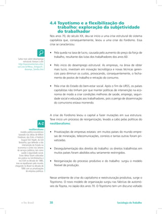 4.4 Toyotismo e a flexibilização do 		
trabalho: exploração da subjetividade 	
do trabalhador
Nos anos 70, do século XX, deu-se início a uma crise estrutural do sistema
capitalista que, consequentemente, levou a uma crise do Fordismo. Essa
crise se caracterizou:
•	 Pela queda na taxa de lucro, causada pelo aumento do preço da força de
trabalho, resultante das lutas dos trabalhadores dos anos 60.
•	 Pelo início do desemprego estrutural. As empresas, na ânsia de obter
mais lucro, investiam em inovação tecnológica e novas técnicas geren-
ciais para diminuir os custos, provocando, consequentemente, o fecha-
mento de postos de trabalho e retração do consumo.
•	 Pela crise do Estado do bem-estar social. Após o fim da URSS, os países
capitalistas não tinham por que manter políticas de intervenção na eco-
nomia de modo a criar condições melhores de saúde, emprego, seguri-
dade social e educação aos trabalhadores, pois o perigo de disseminação
do comunismo estava morrendo.
A crise do Fordismo levou o capital a fazer mutações em sua estrutura.
Teve início um processo de reorganização, levado a cabo pelas políticas do
neoliberalismo:
•	 Privatizações de empresas estatais: em muitos países do mundo empre-
sas de mineração, telecomunicações, correios e tantas outras foram pri-
vatizadas.
•	 Desregulamentação dos direitos do trabalho: os direitos trabalhistas em
muitos países foram abolidos e/ou seriamente restringidos.
•	 Reorganização do processo produtivo e do trabalho: surgiu o modelo
flexível de produção.
Nesse ambiente de crise do capitalismo e reestruturação produtiva, surge o
Toyotismo. O novo modelo de organização surgiu nas fábricas de automó-
veis da Toyota, no Japão dos anos 70. O Toyotismo tem um discurso voltado
Saiba mais sobre desemprego
estrutural.Acesse o site:
http://lauromonteclaro.sites.
uol.com.br/Meus_Artigos/O_
desempr_familia.htm
neoliberalismo
modelo político-econômico
baseado nas idéias de Milton
Friedman, dos EUA, e Friedrich
August Von Hayek, da Grã
Bretanha, que defende a não
intervenção do Estado na
economia e cortes nos setores
de serviços públicos, tais como
saúde e seguridade social.
Estas ideias foram colocadas
em prática na Grã-Bretanha e
nos EUA na década de 1980,
mas se espalharam pelo mundo,
chegando no Brasil na década de
1990 com as privatizações
de empresa públicas.
e-Tec Brasil Sociologia do Trabalho38
 