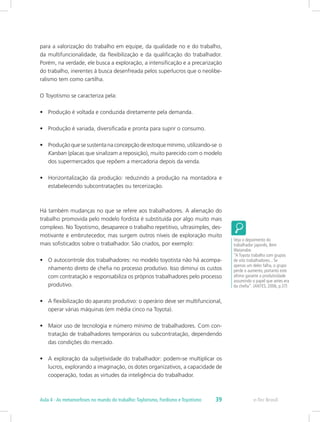 para a valorização do trabalho em equipe, da qualidade no e do trabalho,
da multifuncionalidade, da flexibilização e da qualificação do trabalhador.
Porém, na verdade, ele busca a exploração, a intensificação e a precarização
do trabalho, inerentes à busca desenfreada pelos superlucros que o neolibe-
ralismo tem como cartilha.
O Toyotismo se caracteriza pela:
•	 Produção é voltada e conduzida diretamente pela demanda.
•	 Produção é variada, diversificada e pronta para suprir o consumo.
•	 Produção que se sustenta na concepção de estoque mínimo, utilizando-se o
Kanban (placas que sinalizam a reposição), muito parecido com o modelo
dos supermercados que repõem a mercadoria depois da venda.
•	 Horizontalização da produção: reduzindo a produção na montadora e
estabelecendo subcontratações ou tercerização.
Há também mudanças no que se refere aos trabalhadores. A alienação do
trabalho promovida pelo modelo fordista é substituída por algo muito mais
complexo. No Toyotismo, desaparece o trabalho repetitivo, ultrasimples, des-
motivante e embrutecedor, mas surgem outros níveis de exploração muito
mais sofisticados sobre o trabalhador. São criados, por exemplo:
•	 O autocontrole dos trabalhadores: no modelo toyotista não há acompa-
nhamento direto de chefia no processo produtivo. Isso diminui os custos
com contratação e responsabiliza os próprios trabalhadores pelo processo
produtivo.
•	 A flexibilização do aparato produtivo: o operário deve ser multifuncional,
operar várias máquinas (em média cinco na Toyota).
•	 Maior uso de tecnologia e número mínimo de trabalhadores. Com con-
tratação de trabalhadores temporários ou subcontratação, dependendo
das condições do mercado.
•	 A exploração da subjetividade do trabalhador: podem-se multiplicar os
lucros, explorando a imaginação, os dotes organizativos, a capacidade de
cooperação, todas as virtudes da inteligência do trabalhador.
Veja o depoimento do
trabalhador japonês, Bem
Watanabe.
“A Toyota trabalha com grupos
de oito trabalhadores... Se
apenas um deles falha, o grupo
perde o aumento, portanto este
último garante a produtividade
assumindo o papel que antes era
da chefia”. (ANTES, 2006, p.37)
e-Tec BrasilAula 4 - As metamorfoses no mundo do trabalho:Taylorismo, Fordismo e Toyotismo 39
 