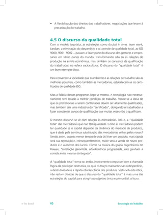 •	 A flexibilização dos direitos dos trabalhadores: negociações que levam à
precarização do trabalho.
4.5 O discurso da qualidade total
Com o modelo toyotista, as estratégias como do just in time, team work,
kanban, a eliminação do desperdício e o controle de qualidade total, as ISO
9000, 9001, 9002... passam a fazer parte do discurso dos gestores e empre-
sários em várias partes do mundo, transformando não só as relações de
produção na esfera econômica, mas também os conceitos de qualificação
do trabalhador, na esfera sociocultural. O discurso da “qualidade total” é
um bom exemplo disso.
Para convencer a sociedade que o ambiente e as relações de trabalho são as
melhores possíveis, como também as mercadorias, estabelecem-se os certi-
ficados de qualidade ISO.
Mas a falácia desses programas logo se mostra. A tecnologia não necessa-
riamente tem levado à melhor condição de trabalho. Vende-se a ideia de
que os profissionais a serem contratados devem ser altamente qualificados,
mas também cria uma indústria do “certificado”, obrigando o trabalhador a
fazer constantes cursos de qualificação que muitas vezes não o qualificam.
O mesmo discurso se vê com relação às mercadorias, isto é, a “qualidade
total” das mercadorias que não têm qualidade. Como as mercadorias podem
ter qualidade se o capital depende da dinâmica do mercado de produtos,
que é dada pela contínua substituição das mercadorias velhas pelas novas?
Sendo assim, quanto menor tempo de vida útil tiver um produto, mais rápida
será sua reposição e, consequentemente, maior será a venda de novos pro-
dutos e o aumento dos lucros. Como na música do grupo Engenheiros do
Hawaii, “satisfação garantida, obsolescência programada, eles ganham a
corrida antes mesmo da largada”.
A “qualidade total” torna-se, então, inteiramente compatível com a chamada
lógica da produção destrutiva, na qual os traços marcantes são o desperdício,
a destrutividade e a rápida obsolescência dos produtos. Visto sob esta ótica,
não restam dúvidas de que o discurso da “qualidade total” é mais uma das
estratégias do capital para atingir seu objetivo único e primordial: o lucro.
e-Tec Brasil Sociologia do Trabalho40
 