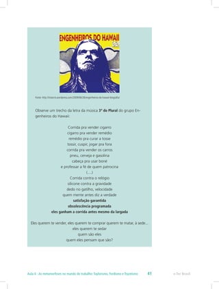 Fonte: http://trisecris.wordpress.com/2009/06/26/engenheiros-do-hawaii-biografia/
Observe um trecho da letra da música 3ª do Plural do grupo En-
genheiros do Hawaii:
Corrida pra vender cigarro
cigarro pra vender remédio
remédio pra curar a tosse
tossir, cuspir, jogar pra fora
corrida pra vender os carros
pneu, cerveja e gasolina
cabeça pra usar boné
e professar a fé de quem patrocina
(....)
Corrida contra o relógio
silicone contra a gravidade
dedo no gatilho, velocidade
quem mente antes diz a verdade
satisfação garantida
obsolescência programada
eles ganham a corrida antes mesmo da largada
Eles querem te vender, eles querem te comprar querem te matar, à sede...
eles querem te sedar
quem são eles
quem eles pensam que são?
e-Tec BrasilAula 4 - As metamorfoses no mundo do trabalho:Taylorismo, Fordismo e Toyotismo 41
 