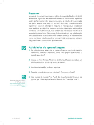 Resumo
Nessa aula vimos os dois principais modelos de produção fabril do século XX
(Fordismo e Toyotismo). Em ambos os modelos o trabalhador é explorado,
porém de forma diferente. No primeiro, como o trabalho é fragmentado,
ele realiza apenas uma parte do processo produtivo, fazendo atividades
repetitivas e seguindo o tempo da máquina. Já no segundo, é exigido dele
uma flexibilização não só no processo produtivo (deve saber realizar várias
atividades, ser multifuncional), mas também das relações de trabalho e de
seus direitos trabalhistas. Além disso, ele é explorado em sua subjetividade,
em sua capacidade criativa. Estudamos também a relação do Neoliberalismo
com o mundo do trabalho que teve como principal consequência o desem-
prego estrutural e o discurso da qualidade total.
Atividades de aprendizagem
1.	 No início de nossa aula sobre as metamorfoses no mundo do trabalho:
Taylorismo, Fordismo e Toyotismo, temos uma epígrafe de Karl Marx. O
que ela quer dizer?
2.	 Assista ao filme Tempos Modernos de Charles Chapplin e produza um
texto analisando o modelo de produção fordista.
3.	 Compare os modelos fordista e toyotista.
4.	 Pesquise o que é desemprego estrutural? Ele ocorre no Brasil?
5.	 Veja o vídeo da música 3ª do Plural, dos Engenheiros do Hawaii, e res-
ponda: que crítica se pode fazer ao discurso da “Qualidade Total”?
Assista ao vídeo com a música
3ª do Plural.Acesse:
http://www.youtube.com/wat
ch?v=oxsevngldhk&feature=
related
e-Tec Brasil Sociologia do Trabalho42
 