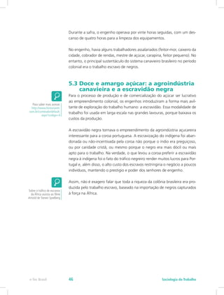 Durante a safra, o engenho operava por vinte horas seguidas, com um des-
canso de quatro horas para a limpeza dos equipamentos.
No engenho, havia alguns trabalhadores assalariados (feitor-mor, caixeiro da
cidade, cobrador de rendas, mestre de açúcar, carapina, feitor pequeno). No
entanto, o principal sustentáculo do sistema canavieiro brasileiro no período
colonial era o trabalho escravo de negros.
5.3 Doce e amargo açúcar: a agroindústria 	
canavieira e a escravidão negra
Para o processo de produção e de comercialização do açúcar ser lucrativo
ao empreendimento colonial, os engenhos introduziram a forma mais avil-
tante de exploração do trabalho humano: a escravidão. Essa modalidade de
trabalho foi usada em larga escala nas grandes lavouras, porque baixava os
custos da produção.
A escravidão negra tornava o empreendimento da agroindústria açucareira
interessante para a coroa portuguesa. A escravização do indígena foi aban-
donada ou não-incentivada pela coroa não porque o índio era preguiçoso,
ou por caridade cristã, ou mesmo porque o negro era mais dócil ou mais
apto para o trabalho. Na verdade, o que levou a coroa preferir a escravidão
negra à indígena foi o fato do tráfico negreiro render muitos lucros para Por-
tugal e, além disso, o alto custo dos escravos restringiria o negócio a poucos
indivíduos, mantendo o prestigio e poder dos senhores de engenho.
Assim, não é exagero falar que toda a riqueza da colônia brasileira era pro-
duzida pelo trabalho escravo, baseado na importação de negros capturados
à força na África.
Para saber mais acesse:
http://www.historianet.
com.br/conteudo/default.
aspx?codigo=4
Sobre o tráfico de escravos
da África assista ao filme
Amistd de Steven Spielberg
e-Tec Brasil Sociologia do Trabalho46
 