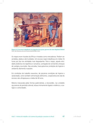 Figura 5.2: Escravos trabalham no engenho de açúcar, gravura de Jean Baptiste Debret
Fonte: http://educacao.uol.com.br/historia-brasil/ult1689u14.jhtm
Os negros eram trazidos da África e tratados como mercadorias. Podiam ser
vendidos, dados e até mutilados. Um escravo negro trabalhava em média 16
horas por dia nas atividades mais degradantes. Para o negro, aquela ativi-
dade produtiva era repetitiva e cansativa, carregada de constantes ameaças
de castigos e punições. Nas senzalas, havia péssimas condições de higiene e
ambiente altamente insalubre.
Em condições de trabalho exaustivo, de precárias condições de higiene e
salubridade, como também alimentação deficiente, a expectativa de vida do
escravo não ultrapassava a média de 40 anos.
Mesmo mascarada pelas formas paternalistas, a escravidão, nas unidades
açucareiras do período colonial, estava intimamente ligada à violência, a cas-
tigos e a atrocidades.
e-Tec BrasilAula 5 - História do trabalho e do sistema de produção canavieiro no Brasil 47
 